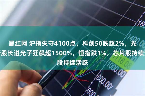 晟红网 沪指失守4100点，科创50跌超2%，光纤新股长进光子狂飙超1500%，恒指跌1%，芯片股持续活跃