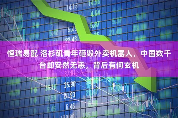 恒瑞易配 洛杉矶青年砸毁外卖机器人，中国数千台却安然无恙，背后有何玄机