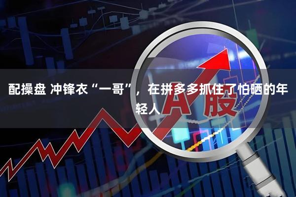 配操盘 冲锋衣“一哥”，在拼多多抓住了怕晒的年轻人