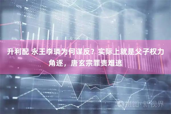 升利配 永王李璘为何谋反？实际上就是父子权力角逐，唐玄宗罪责难逃