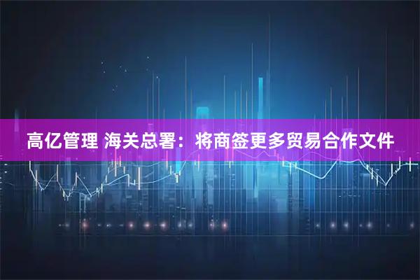 高亿管理 海关总署：将商签更多贸易合作文件