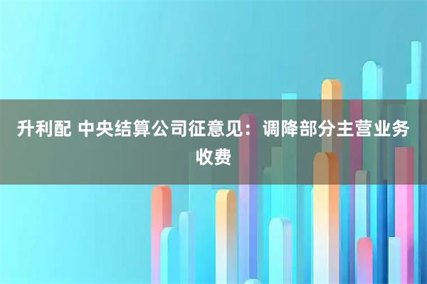 升利配 中央结算公司征意见：调降部分主营业务收费